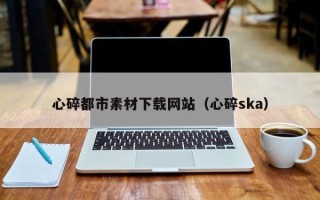 长岭心碎都市素材下载网站（心碎ska）
